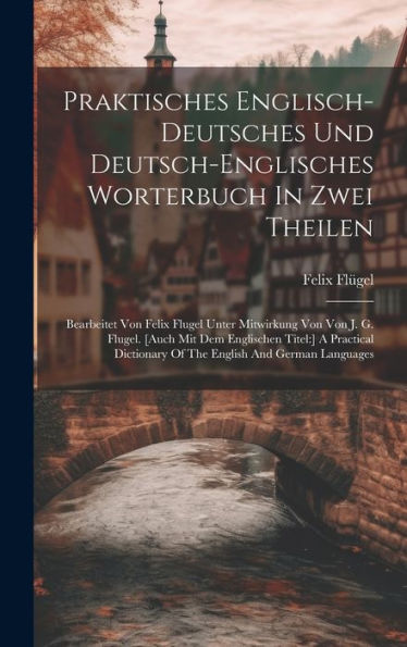 Praktisches Englisch-Deutsches Und Deutsch-Englisches Worterbuch In Zwei Theilen: Bearbeitet Von Felix Flugel Unter Mitwirkung Von Von J. G. Flugel. ... Of The English And German Languages