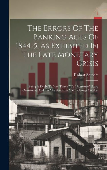 The Errors Of The Banking Acts Of 1844-5, As Exhibited In The Late Monetary Crisis: Being A Reply To "The Times," To "Mercator" (Lord Overstone), And To "The Scotsman" (Mr. George Combe)