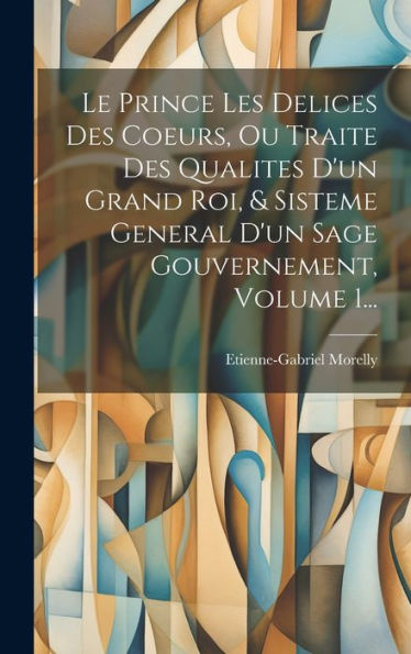 Le Prince Les Delices Des Coeurs, Ou Traite Des Qualites D'Un Grand Roi, & Sisteme General D'Un Sage Gouvernement, Volume 1... (French Edition)