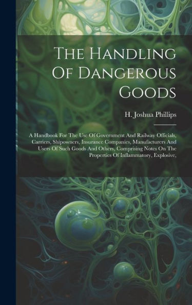 The Handling Of Dangerous Goods: A Handbook For The Use Of Government And Railway Officials, Carriers, Shipowners, Insurance Companies, Manufacturers ... On The Properties Of Inflammatory, Explosive,