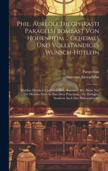 Phil. Aureoli Theophrasti Paracelsi Bombast Von Hohenheim ... Geheimes Und Vollstandiges Wunsch-Hutlein: Welches Deutlich Und Grundlich Anweiset, Wie ... Zu Zerlegen, Sondern Auch Der Philosophische
