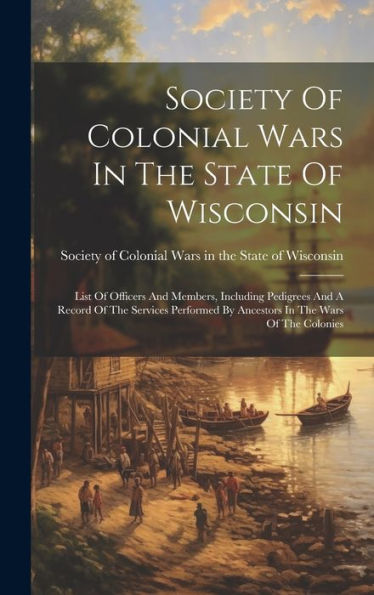 Society Of Colonial Wars In The State Of Wisconsin: List Of Officers And Members, Including Pedigrees And A Record Of The Services Performed By Ancestors In The Wars Of The Colonies