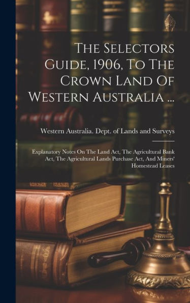 The Selectors Guide, 1906, To The Crown Land Of Western Australia ...: Explanatory Notes On The Land Act, The Agricultural Bank Act, The Agricultural Lands Purchase Act, And Miners' Homestead Leases