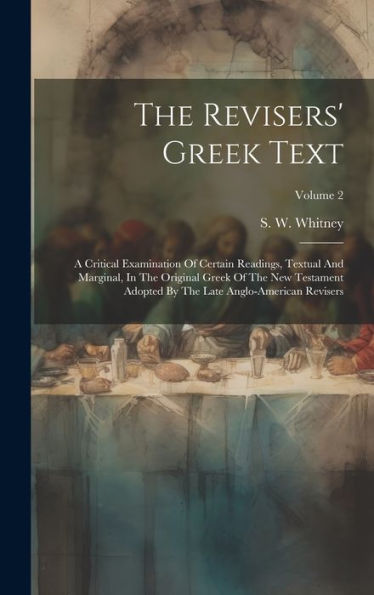 The Revisers' Greek Text: A Critical Examination Of Certain Readings, Textual And Marginal, In The Original Greek Of The New Testament Adopted By The Late Anglo-American Revisers; Volume 2