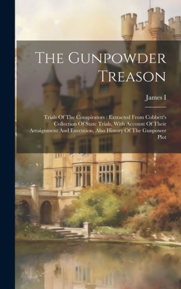 The Gunpowder Treason: Trials Of The Conspirators: Extracted From Cobbett's Collection Of State Trials, With Account Of Their Arraignment And Execution, Also History Of The Gunpower Plot