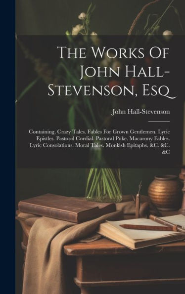 The Works Of John Hall-Stevenson, Esq: Containing, Crazy Tales. Fables For Grown Gentlemen. Lyric Epistles. Pastoral Cordial. Pastoral Puke. Macarony ... Moral Tales. Monkish Epitaphs. &C. &C. &C