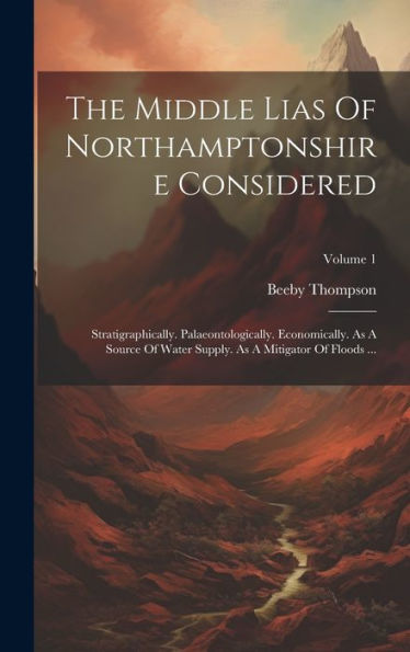The Middle Lias Of Northamptonshire Considered: Stratigraphically. Palaeontologically. Economically. As A Source Of Water Supply. As A Mitigator Of Floods ...; Volume 1