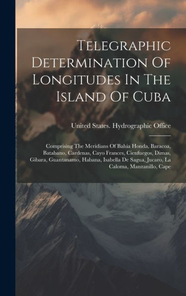 Telegraphic Determination Of Longitudes In The Island Of Cuba: Comprising The Meridians Of Bahia Honda, Baracoa, Batabano, Cardenas, Cayo Frances, ... De Sagua, Jucaro, La Caloma, Manzanillo, Cape