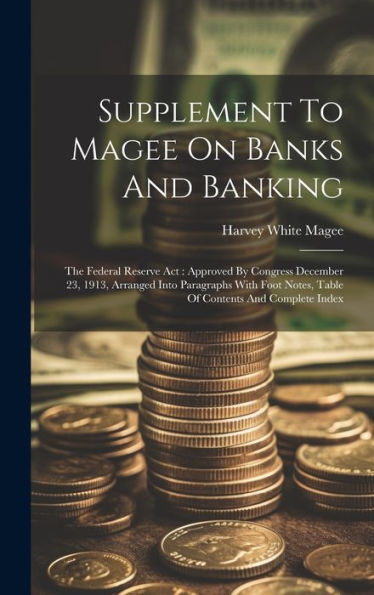 Supplement To Magee On Banks And Banking: The Federal Reserve Act: Approved By Congress December 23, 1913, Arranged Into Paragraphs With Foot Notes, Table Of Contents And Complete Index