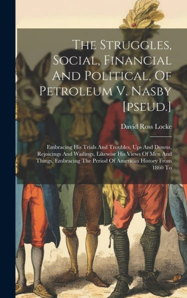 The Struggles, Social, Financial And Political, Of Petroleum V. Nasby [Pseud.]: Embracing His Trials And Troubles, Ups And Downs, Rejoicings And ... The Period Of American History From 1860 To