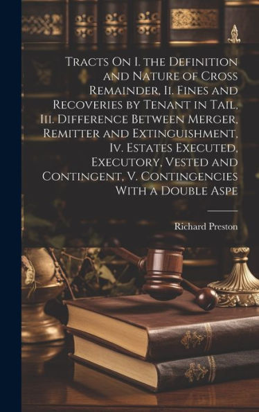 Tracts On I. The Definition And Nature Of Cross Remainder, Ii. Fines And Recoveries By Tenant In Tail, Iii. Difference Between Merger, Remitter And ... V. Contingencies With A Double Aspe