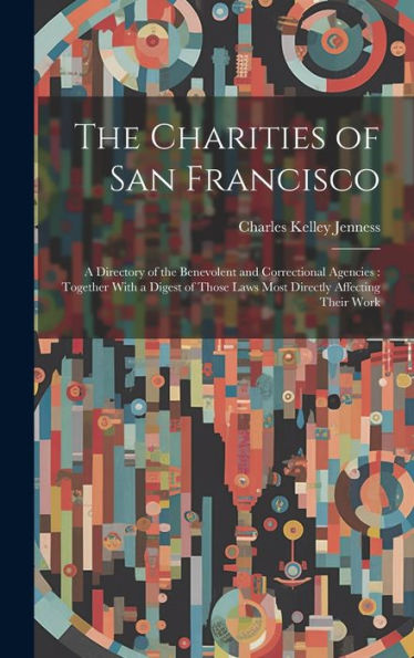 The Charities Of San Francisco: A Directory Of The Benevolent And Correctional Agencies: Together With A Digest Of Those Laws Most Directly Affecting Their Work
