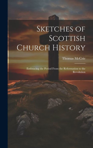 Sketches Of Scottish Church History: Embracing The Period From The Reformation To The Revolution