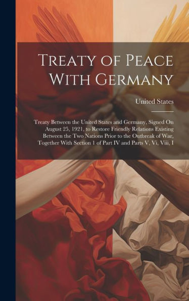 Treaty Of Peace With Germany: Treaty Between The United States And Germany, Signed On August 25, 1921, To Restore Friendly Relations Existing Between ... Section 1 Of Part Iv And Parts V, Vi, Viii, I