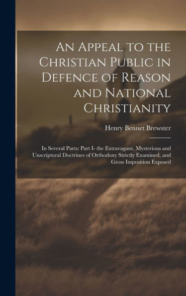 An Appeal To The Christian Public In Defence Of Reason And National Christianity: In Several Parts: Part I- The Extravagant, Mysterious And ... Examined, And Gross Imposition Exposed