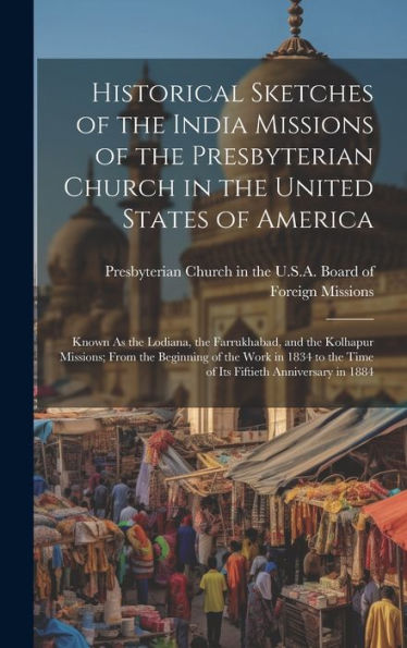 Historical Sketches Of The India Missions Of The Presbyterian Church In The United States Of America: Known As The Lodiana, The Farrukhabad, And The ... The Time Of Its Fiftieth Anniversary In 1884