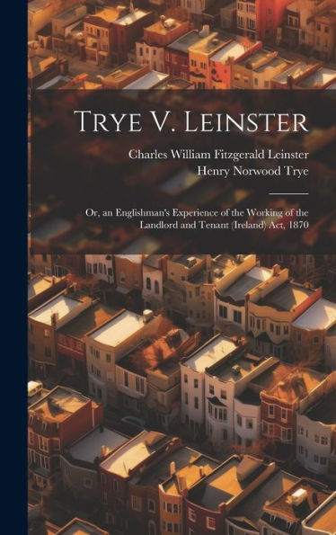 Trye V. Leinster: Or, An Englishman's Experience Of The Working Of The Landlord And Tenant (Ireland) Act, 1870
