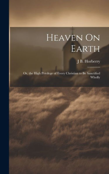 Heaven On Earth: Or, The High Privilege Of Every Christian To Be Sanctified Wholly
