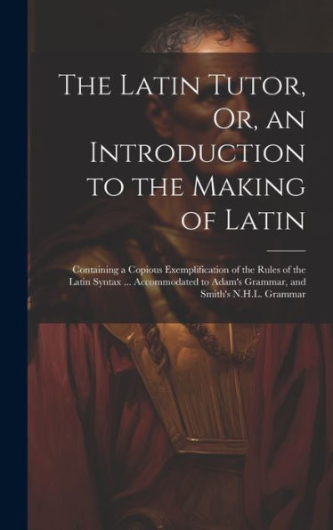 The Latin Tutor, Or, An Introduction To The Making Of Latin: Containing A Copious Exemplification Of The Rules Of The Latin Syntax ... Accommodated To Adam's Grammar, And Smith's N.H.L. Grammar - 9781020643538