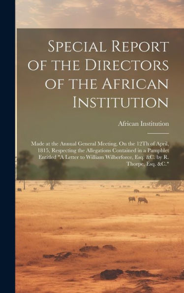 Special Report Of The Directors Of The African Institution: Made At The Annual General Meeting, On The 12Th Of April, 1815, Respecting The Allegations ... Wilberforce, Esq. &C. By R. Thorpe, Esq. &C."