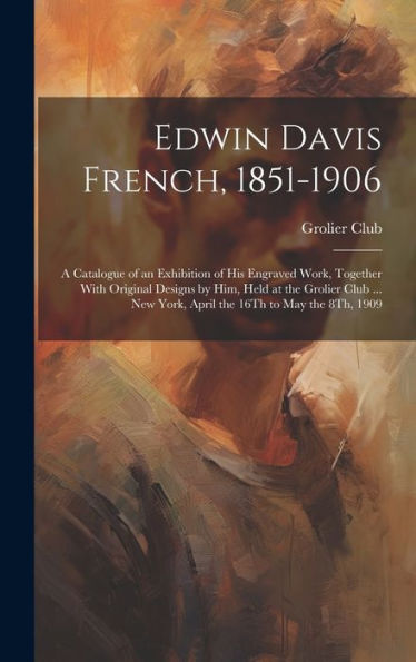 Edwin Davis French, 1851-1906: A Catalogue Of An Exhibition Of His Engraved Work, Together With Original Designs By Him, Held At The Grolier Club ... New York, April The 16Th To May The 8Th, 1909