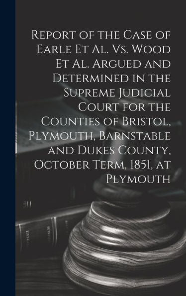 Report Of The Case Of Earle Et Al. Vs. Wood Et Al. Argued And Determined In The Supreme Judicial Court For The Counties Of Bristol, Plymouth, ... Dukes County, October Term, 1851, At Plymouth