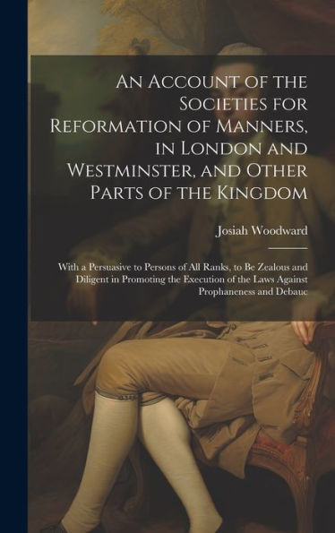 An Account Of The Societies For Reformation Of Manners, In London And Westminster, And Other Parts Of The Kingdom: With A Persuasive To Persons Of All ... Of The Laws Against Prophaneness And Debauc