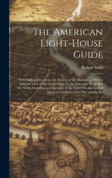 The American Light-House Guide: With Sailing Directions, For The Use Of The Mariner ...: With A General View Of The Coast From The St. Lawrence To The ... Of Mexico, Carribean [Sic] Sea, And The So