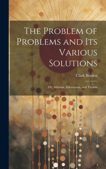 The Problem Of Problems And Its Various Solutions: Or, Atheism, Darwinism, And Theism