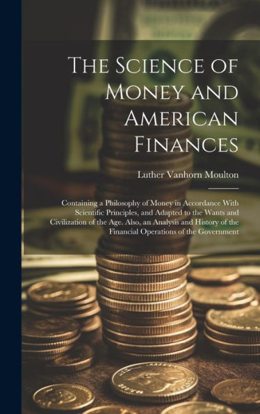 The Science Of Money And American Finances: Containing A Philosophy Of Money In Accordance With Scientific Principles, And Adapted To The Wants And ... Of The Financial Operations Of The Government