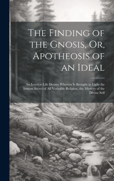 The Finding Of The Gnosis, Or, Apotheosis Of An Ideal: An Interior-Life Drama Wherein Is Brought To Light The Inmost Secret Of All Veritable Religion, The Mystery Of The Divine Self