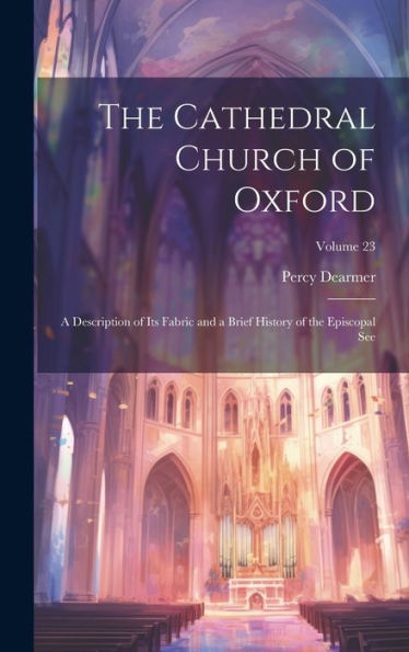 The Cathedral Church Of Oxford: A Description Of Its Fabric And A Brief History Of The Episcopal See; Volume 23