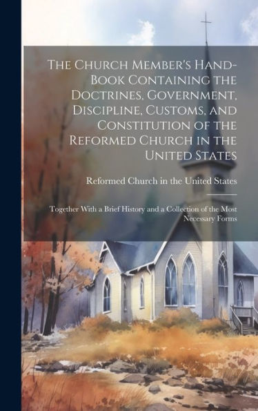 The Church Member's Hand-Book Containing The Doctrines, Government, Discipline, Customs, And Constitution Of The Reformed Church In The United States: ... And A Collection Of The Most Necessary Forms