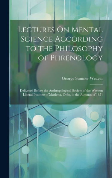 Lectures On Mental Science According To The Philosophy Of Phrenology: Delivered Before The Anthropological Society Of The Western Liberal Institute Of Marietta, Ohio, In The Autumn Of 1851