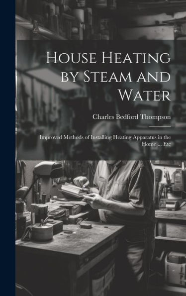 House Heating By Steam And Water: Improved Methods Of Installing Heating Apparatus In The Home ... Etc