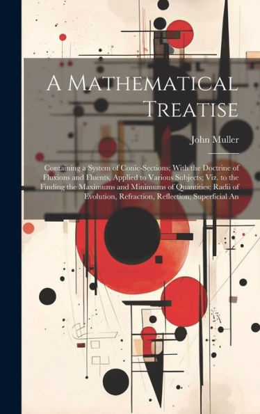 A Mathematical Treatise: Containing A System Of Conic-Sections; With The Doctrine Of Fluxions And Fluents, Applied To Various Subjects; Viz. To The ... Refraction, Reflection; Superficial An