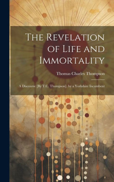 The Revelation Of Life And Immortality: A Discourse [By T.C. Thompson]. By A Yorkshire Incumbent