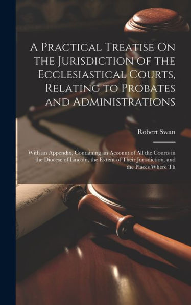 A Practical Treatise On The Jurisdiction Of The Ecclesiastical Courts, Relating To Probates And Administrations: With An Appendix, Containing An ... Their Jurisdiction, And The Places Where Th