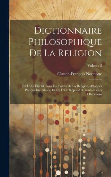 Dictionnaire Philosophique De La Religion: Où L'On Établit Tous Les Points De La Religion, Attaqués Par Les Incrédules, Et Où L'On Répond À Toutes Leurs Objections; Volume 2 (French Edition)