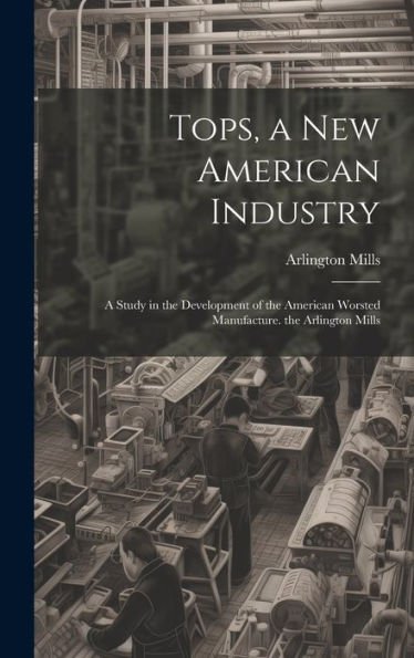 Tops, A New American Industry: A Study In The Development Of The American Worsted Manufacture. The Arlington Mills