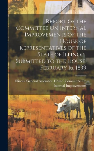 Report Of The Committee On Internal Improvements Of The House Of Representatives Of The State Of Illinois, Submitted To The House, February 16, 1839