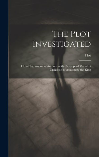 The Plot Investigated: Or, A Circumstantial Account Of The Attempt Of Margaret Nicholson To Assassinate The King