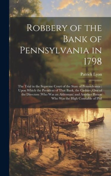 Robbery Of The Bank Of Pennsylvania In 1798: The Trial In The Supreme Court Of The State Of Pennsylvania: Upon Which The President Of That Bank, The ... Person Who Was The High Constable Of Phil