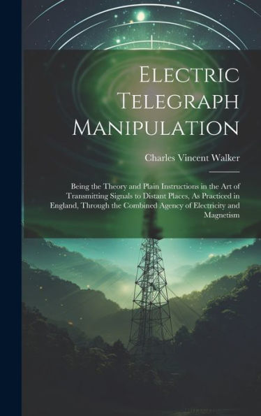 Electric Telegraph Manipulation: Being The Theory And Plain Instructions In The Art Of Transmitting Signals To Distant Places, As Practiced In ... Combined Agency Of Electricity And Magnetism