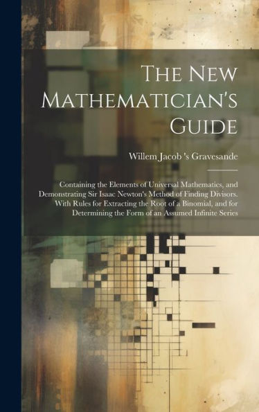 The New Mathematician's Guide: Containing The Elements Of Universal Mathematics, And Demonstrating Sir Isaac Newton's Method Of Finding Divisors. With ... The Form Of An Assumed Infinite Series