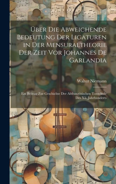 Über Die Abweichende Bedeutung Der Ligaturen In Der Mensuraltheorie Der Zeit Vor Johannes De Garlandia: Ein Beitrag Zur Geschichte Der Altfranzösischen Tonschule Des Xii. Jahrhunderts