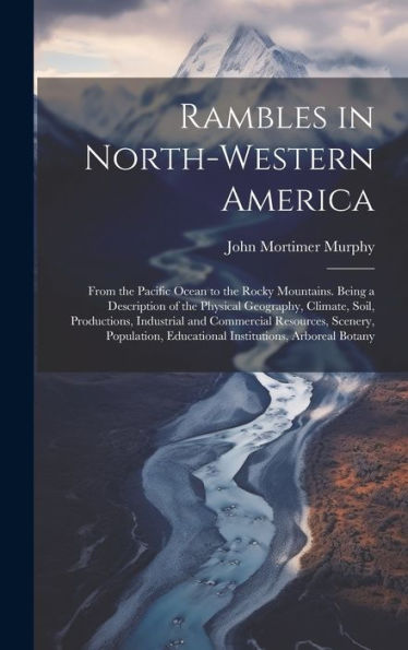 Rambles In North-Western America: From The Pacific Ocean To The Rocky Mountains. Being A Description Of The Physical Geography, Climate, Soil, ... Educational Institutions, Arboreal Botany