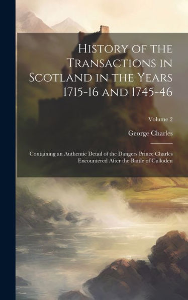 History Of The Transactions In Scotland In The Years 1715-16 And 1745-46: Containing An Authentic Detail Of The Dangers Prince Charles Encountered After The Battle Of Culloden; Volume 2