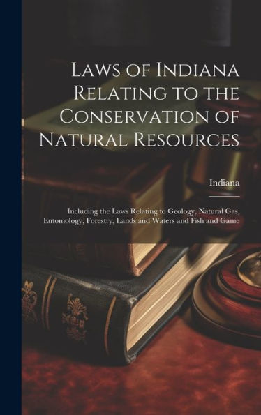Laws Of Indiana Relating To The Conservation Of Natural Resources: Including The Laws Relating To Geology, Natural Gas, Entomology, Forestry, Lands And Waters And Fish And Game