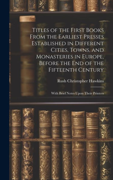 Titles Of The First Books From The Earliest Presses Established In Different Cities, Towns, And Monasteries In Europe, Before The End Of The Fifteenth Century: With Brief Notes Upon Their Printers